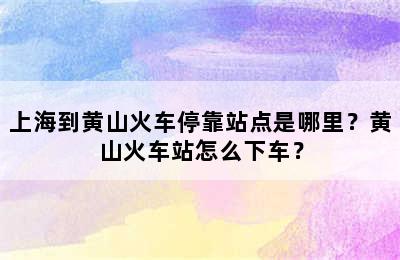 上海到黄山火车停靠站点是哪里？黄山火车站怎么下车？