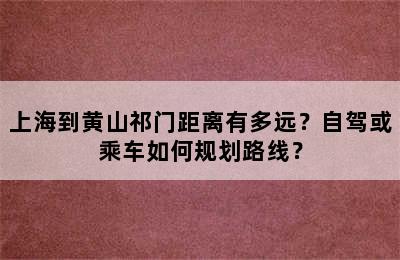 上海到黄山祁门距离有多远？自驾或乘车如何规划路线？