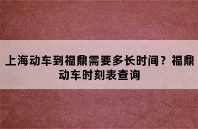 上海动车到福鼎需要多长时间？福鼎动车时刻表查询