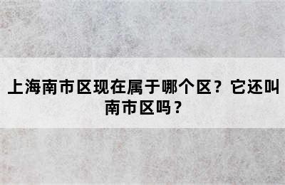 上海南市区现在属于哪个区？它还叫南市区吗？