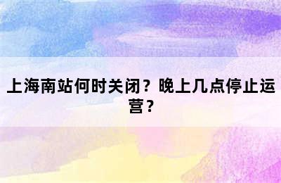 上海南站何时关闭？晚上几点停止运营？