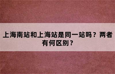 上海南站和上海站是同一站吗？两者有何区别？
