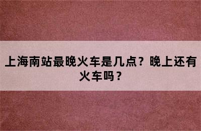 上海南站最晚火车是几点？晚上还有火车吗？