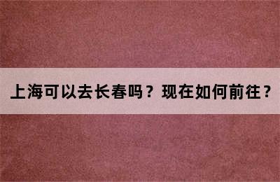 上海可以去长春吗？现在如何前往？