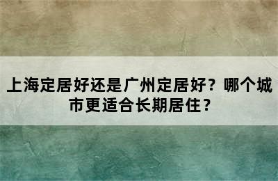上海定居好还是广州定居好？哪个城市更适合长期居住？