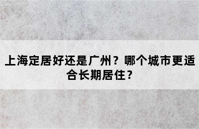 上海定居好还是广州？哪个城市更适合长期居住？