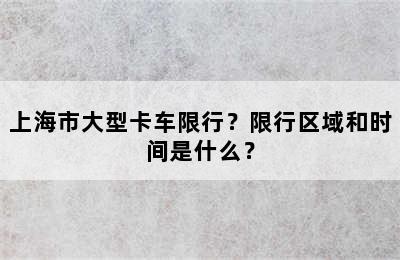 上海市大型卡车限行？限行区域和时间是什么？