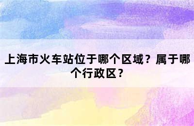 上海市火车站位于哪个区域？属于哪个行政区？