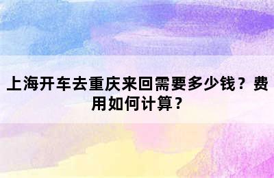 上海开车去重庆来回需要多少钱？费用如何计算？