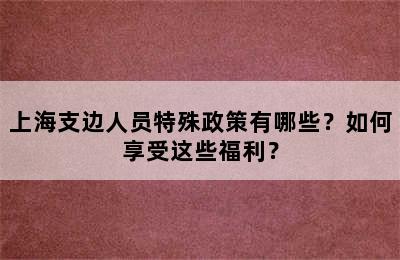 上海支边人员特殊政策有哪些？如何享受这些福利？