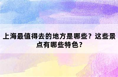 上海最值得去的地方是哪些？这些景点有哪些特色？