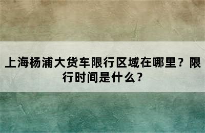 上海杨浦大货车限行区域在哪里？限行时间是什么？