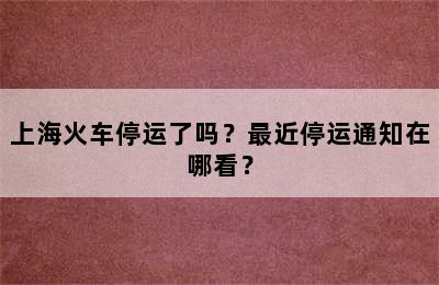 上海火车停运了吗？最近停运通知在哪看？