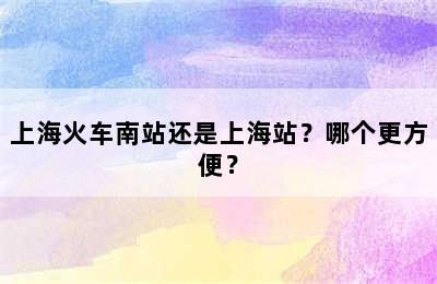 上海火车南站还是上海站？哪个更方便？