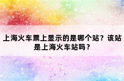 上海火车票上显示的是哪个站？该站是上海火车站吗？