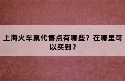 上海火车票代售点有哪些？在哪里可以买到？