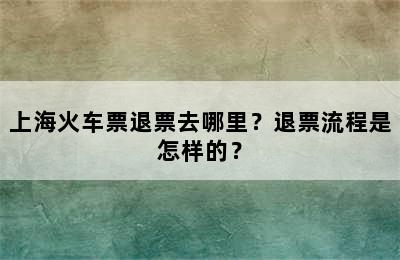 上海火车票退票去哪里？退票流程是怎样的？