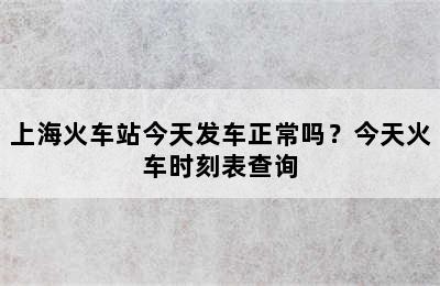 上海火车站今天发车正常吗？今天火车时刻表查询