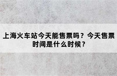 上海火车站今天能售票吗？今天售票时间是什么时候？