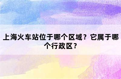 上海火车站位于哪个区域？它属于哪个行政区？