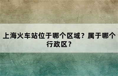 上海火车站位于哪个区域？属于哪个行政区？