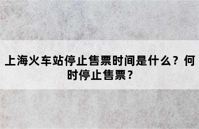 上海火车站停止售票时间是什么？何时停止售票？