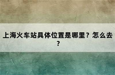 上海火车站具体位置是哪里？怎么去？