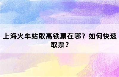 上海火车站取高铁票在哪？如何快速取票？