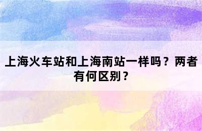 上海火车站和上海南站一样吗？两者有何区别？