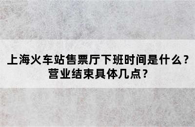 上海火车站售票厅下班时间是什么？营业结束具体几点？