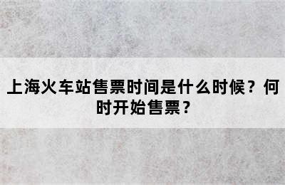 上海火车站售票时间是什么时候？何时开始售票？