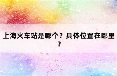 上海火车站是哪个？具体位置在哪里？