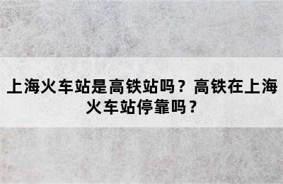 上海火车站是高铁站吗？高铁在上海火车站停靠吗？