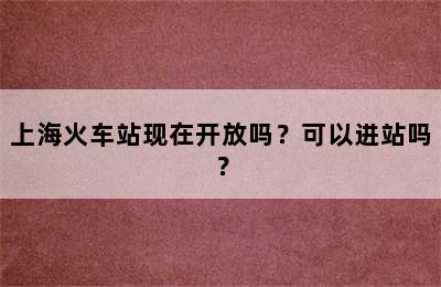 上海火车站现在开放吗？可以进站吗？