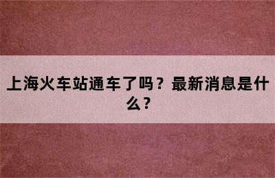 上海火车站通车了吗？最新消息是什么？