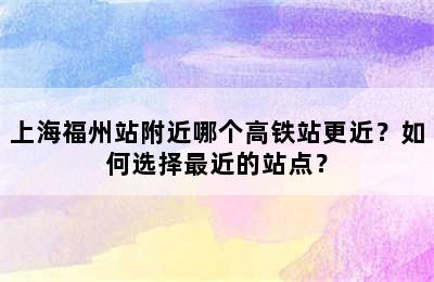 上海福州站附近哪个高铁站更近？如何选择最近的站点？