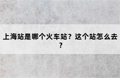 上海站是哪个火车站？这个站怎么去？