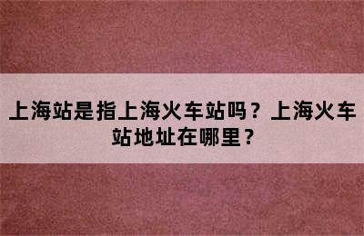上海站是指上海火车站吗？上海火车站地址在哪里？