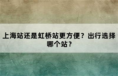 上海站还是虹桥站更方便？出行选择哪个站？