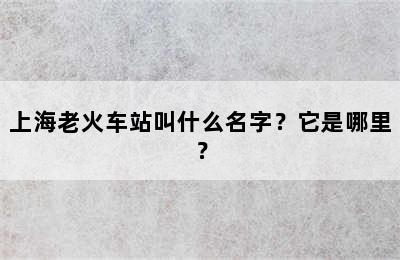 上海老火车站叫什么名字？它是哪里？
