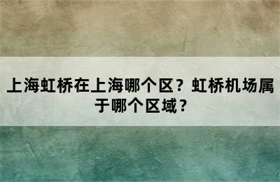 上海虹桥在上海哪个区？虹桥机场属于哪个区域？