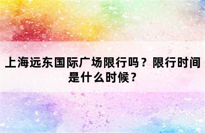 上海远东国际广场限行吗？限行时间是什么时候？