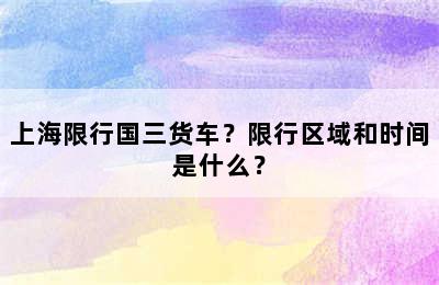 上海限行国三货车？限行区域和时间是什么？