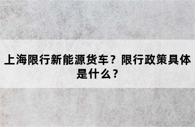 上海限行新能源货车？限行政策具体是什么？