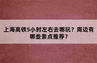 上海高铁5小时左右去哪玩？周边有哪些景点推荐？