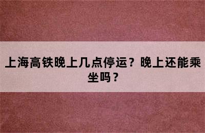 上海高铁晚上几点停运？晚上还能乘坐吗？