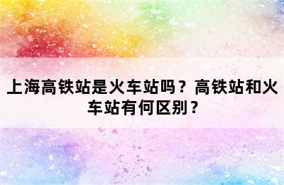 上海高铁站是火车站吗？高铁站和火车站有何区别？