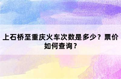 上石桥至重庆火车次数是多少？票价如何查询？