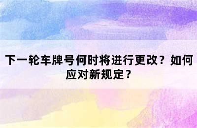 下一轮车牌号何时将进行更改？如何应对新规定？