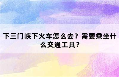 下三门峡下火车怎么去？需要乘坐什么交通工具？
